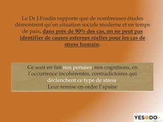 Le Dr J.Fradin rapporte que de nombreuses études
démontrent qu’en situation sociale moderne et en temps
de paix, dans près de 90% des cas, on ne peut pas
identifier de causes externes réelles pour les cas de
stress humain.
Ce sont en fait nos pensées, nos cognitions, en
l’occurrence incohérentes, contradictoires qui
déclenchent ce type de stress.
Leur remise en ordre l’apaise
 