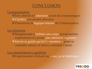 CONCLUSION
Communication
v Être attentif à l’intention avant de communiquer
v Clarifier son propre discours
v Poursuivre la logique interne de l’interlocuteur
Les émotions
v Réapprendre à habiter son corps (zoom arrière,
respiration) et y poser une attention vigilante.
v Suivre ce guide qu’est l’« émotion » pour se
connaître mieux et mieux connaître l’autre
Les neurosciences cognitives
v Expérimenter d’abord un « oui, ça m’intéresse »
 