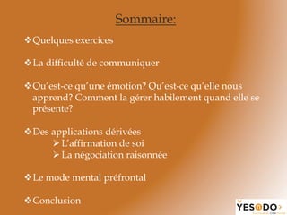 Sommaire:
v Quelques exercices
v La difficulté de communiquer
v Qu’est-ce qu’une émotion? Qu’est-ce qu’elle nous
apprend? Comment la gérer habilement quand elle se
présente?
v Des applications dérivées
Ø L’affirmation de soi
Ø La négociation raisonnée
v Le mode mental préfrontal
v Conclusion
 