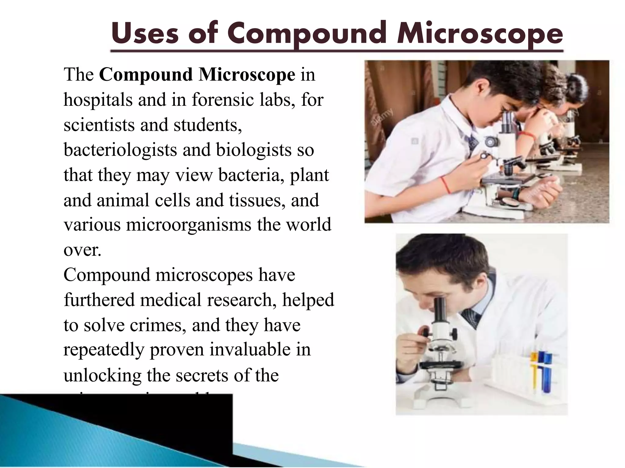 Uses of Compound Microscope
The Compound Microscope in
hospitals and in forensic labs, for
scientists and students,
bacteriologists and biologists so
that they may view bacteria, plant
and animal cells and tissues, and
various microorganisms the world
over.
Compound microscopes have
furthered medical research, helped
to solve crimes, and they have
repeatedly proven invaluable in
unlocking the secrets of the
microscopic world.
 