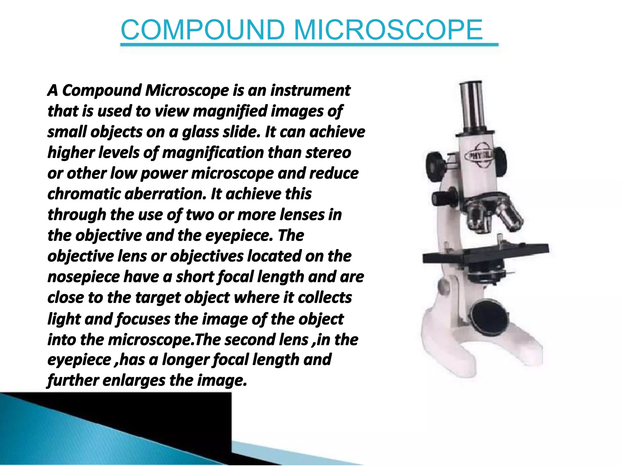 COMPOUND MICROSCOPE
A Compound Microscope is an instrument
that is used to view magnified images of
small objects on a glass slide. It can achieve
higher levels of magnification than stereo
or other low power microscope and reduce
chromatic aberration. It achieve this
through the use of two or more lenses in
the objective and the eyepiece. The
objective lens or objectives located on the
nosepiece have a short focal length and are
close to the target object where it collects
light and focuses the image of the object
into the microscope.The second lens ,in the
eyepiece ,has a longer focal length and
further enlarges the image.
 