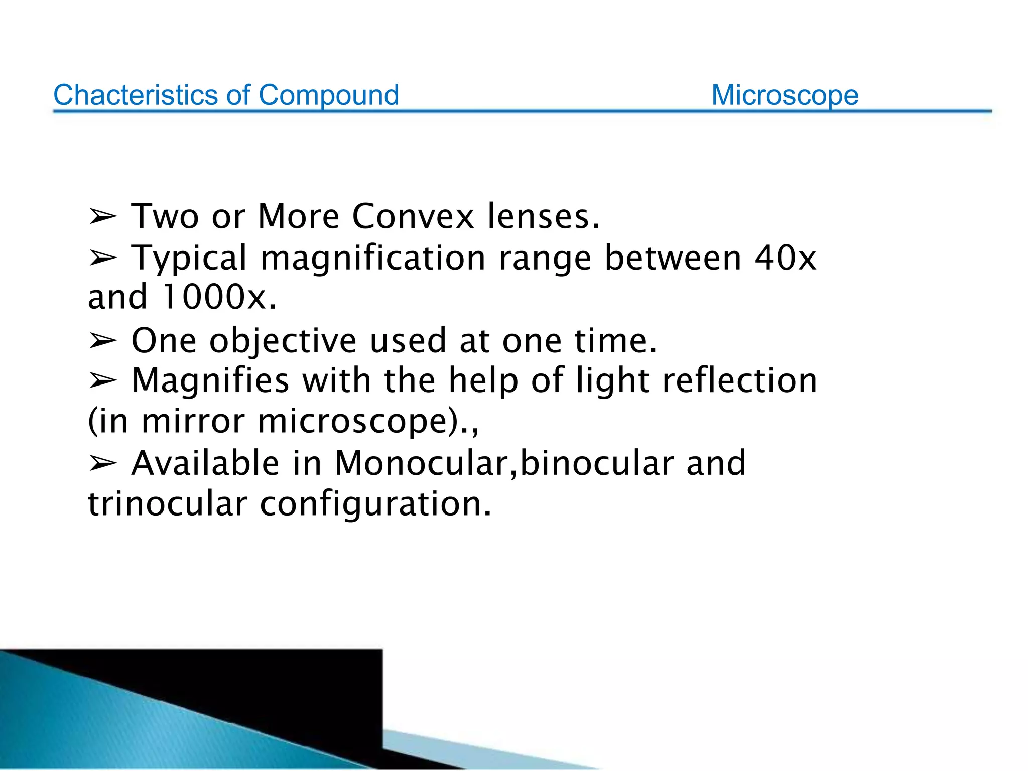 Chacteristics of Compound Microscope
➢ Two or More Convex lenses.
➢ Typical magnification range between 40x
and 1000x.
➢ One objective used at one time.
➢ Magnifies with the help of light reflection
(in mirror microscope).,
➢ Available in Monocular,binocular and
trinocular configuration.
 