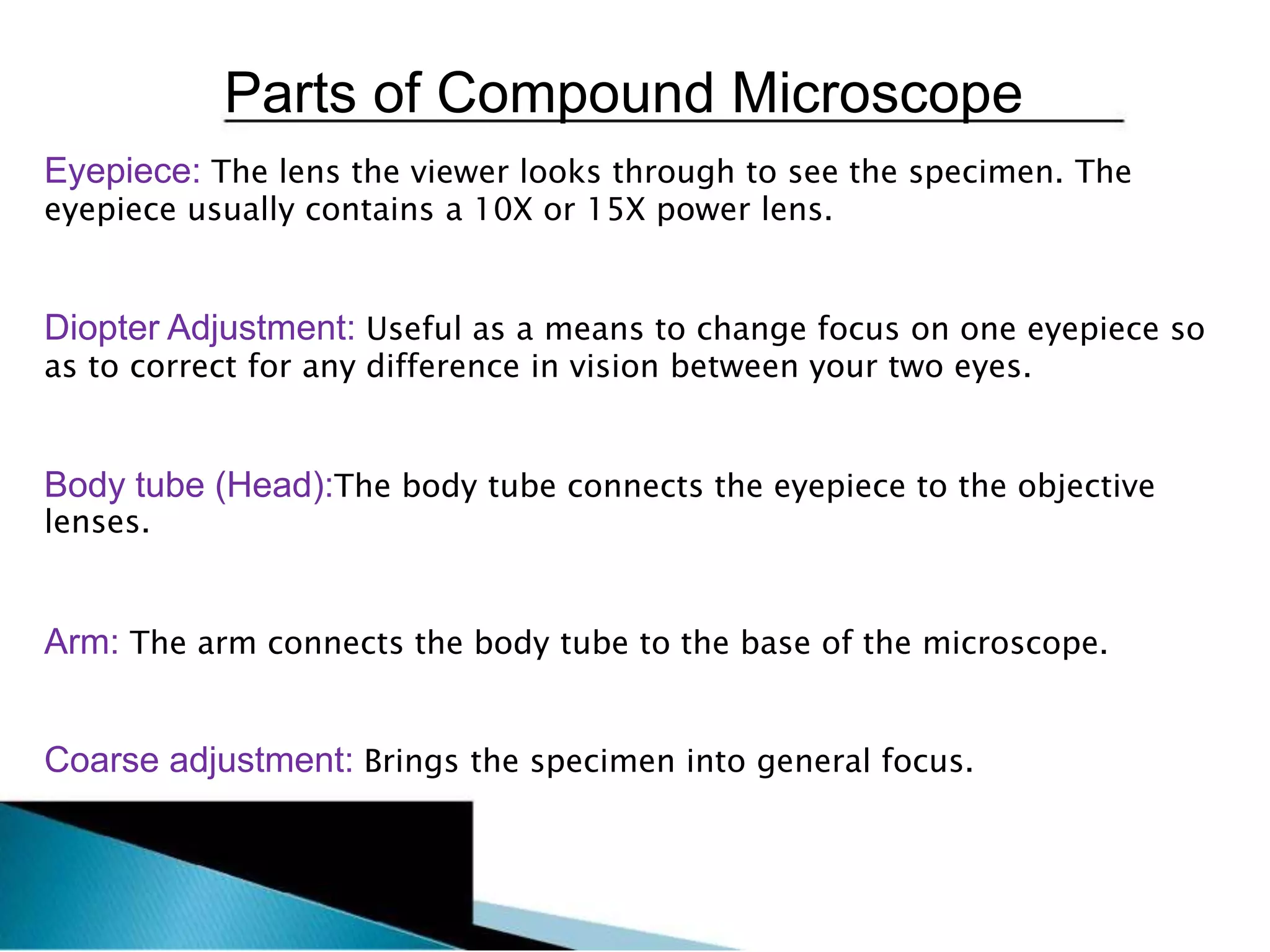 Parts of Compound Microscope
Eyepiece: The lens the viewer looks through to see the specimen. The
eyepiece usually contains a 10X or 15X power lens.
Diopter Adjustment: Useful as a means to change focus on one eyepiece so
as to correct for any difference in vision between your two eyes.
Body tube (Head):The body tube connects the eyepiece to the objective
lenses.
Arm: The arm connects the body tube to the base of the microscope.
Coarse adjustment: Brings the specimen into general focus.
 