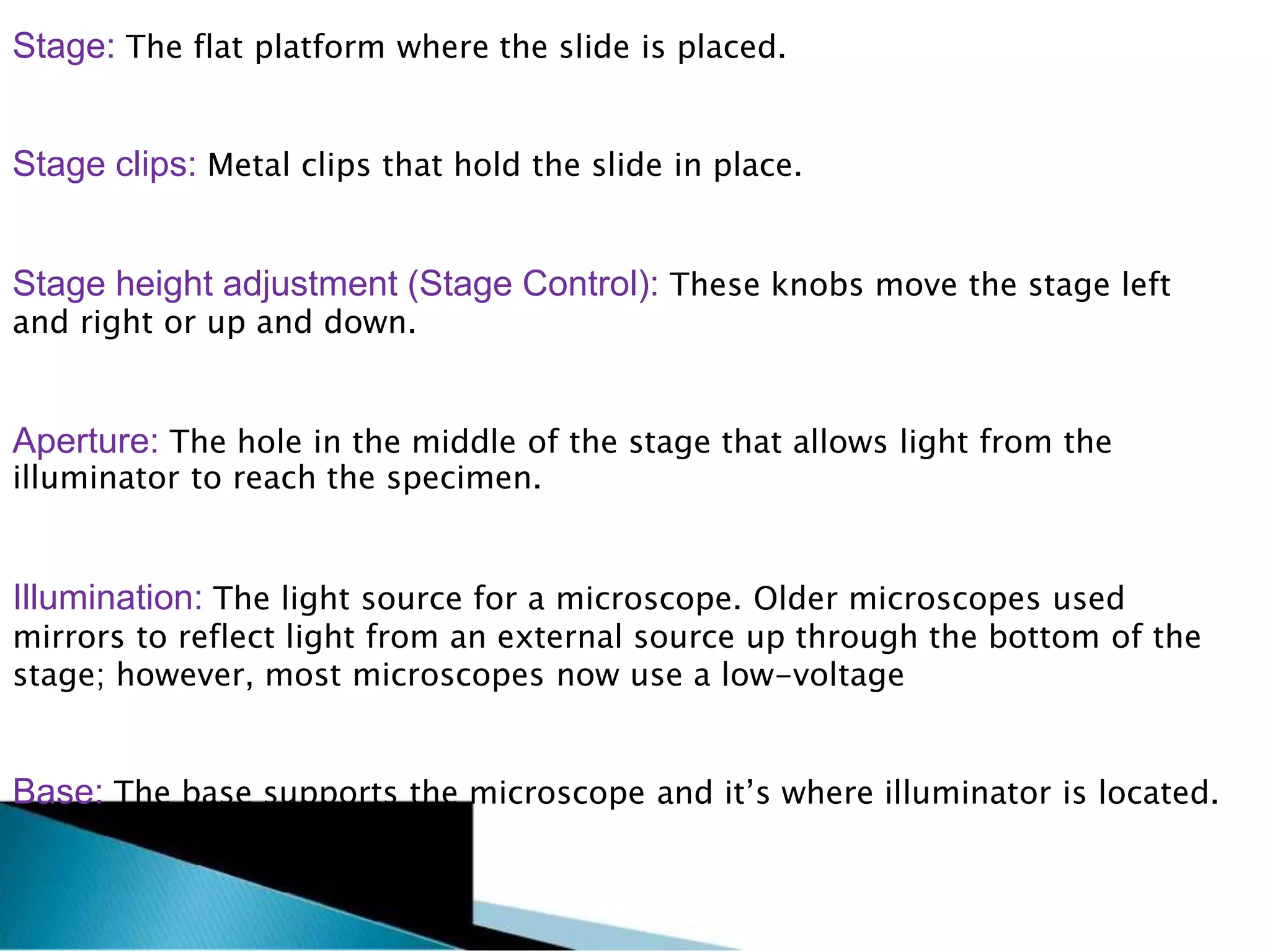 Stage: The flat platform where the slide is placed.
Stage clips: Metal clips that hold the slide in place.
Stage height adjustment (Stage Control): These knobs move the stage left
and right or up and down.
Aperture: The hole in the middle of the stage that allows light from the
illuminator to reach the specimen.
Illumination: The light source for a microscope. Older microscopes used
mirrors to reflect light from an external source up through the bottom of the
stage; however, most microscopes now use a low-voltage
Base: The base supports the microscope and it’s where illuminator is located.
 