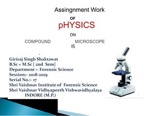 Assingnment Work
OF
pHYSICS
ON
COMPOUND MICROSCOPE
IS
-
Giriraj Singh Shaktawat
B.Sc + M.Sc [ 2nd Sem]
Department :- Forensic Science
Session:- 2018-2019
Serial No.:- 17
Shri Vaishnav Institute of Forensic Science
Shri Vaishnav Vidhyapeeth Vishwavidhyalaya
INDORE (M.P.)
 