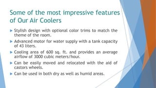Some of the most impressive features
of Our Air Coolers
 Stylish design with optional color trims to match the
theme of the room.
 Advanced motor for water supply with a tank capacity
of 43 liters.
 Cooling area of 600 sq. ft. and provides an average
airflow of 3000 cubic meters/hour.
 Can be easily moved and relocated with the aid of
castors wheels.
 Can be used in both dry as well as humid areas.
 