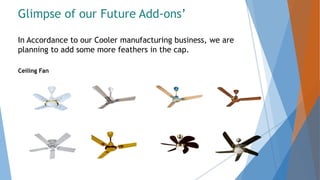 Glimpse of our Future Add-ons’
In Accordance to our Cooler manufacturing business, we are
planning to add some more feathers in the cap.
Ceiling Fan
 