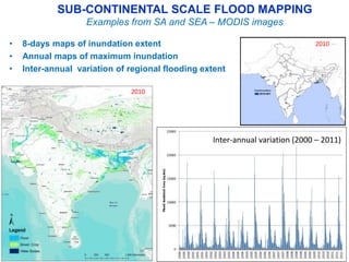 SUB-CONTINENTAL SCALE FLOOD MAPPING 
Examples from SA and SEA – MODIS images 
• 8-days maps of inundation extent 
• Annual maps of maximum inundation 
• Inter-annual variation of regional flooding extent 
Flood 
Mixed (Crop) 
Water bodies 
Inter-annual variation (2000 – 2011) 
Normal River 
2010 
2010 
 
