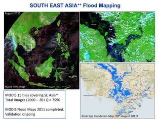 SOUTH EAST ASIA++ Flood Mapping 
August 2011 
MODIS Terra Image 
MODIS 15 tiles covering SE Asia++ 
Total Images (2000 – 2011) = 7590 
MODIS Flood Maps 2011 completed. 
Validation ongoing 
Tonle Sap Inundation Map (28th August 2011) 
 