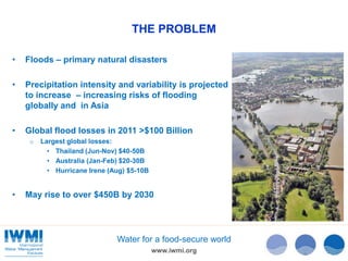 THE PROBLEM 
• Floods – primary natural disasters 
• Precipitation intensity and variability is projected 
to increase – increasing risks of flooding 
globally and in Asia 
• Global flood losses in 2011 >$100 Billion 
Water for a food-secure world 
www.iwmi.org 
o Largest global losses: 
• Thailand (Jun-Nov) $40-50B 
• Australia (Jan-Feb) $20-30B 
• Hurricane Irene (Aug) $5-10B 
• May rise to over $450B by 2030 
 