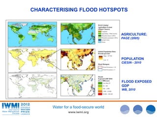 CHARACTERISING FLOOD HOTSPOTS 
Water for a food-secure world 
www.iwmi.org 
AGRICULTURE; 
PAGE (2005) 
POPULATION 
CIESIN - 2010 
FLOOD EXPOSED 
GDP 
WB, 2010 
 