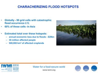 CHARACHERIZING FLOOD HOTSPOTS 
• Globally - 90 grid cells with catastrophic 
Water for a food-secure world 
www.iwmi.org 
flood occurrence ≥ 5; 
• 60% of these cells -in Asia 
• Estimated total over these hotspots: 
– annual economic loss due to floods - $20bn 
– 30 million affected people 
– 500,000 km2 of affected croplands 
 
