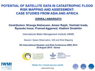 POTENTIAL OF SATELLITE DATA IN CATASTROPHIC FLOOD 
RISK MAPPING AND ASSESSMENT: 
CASE STUDIES FROM ASIA AND AFRICA 
GIRIRAJ AMARNATH 
Contributors: Niranga Alahacoon, Ameer Rajah, Yoshiaki Inada, 
Ryosuke Inoue, Pramod Aggarwal, Vladimir Smakhtin 
International Water Management Institute (IWMI) 
Session: Space Observation, GIS and Risk Mapping 
5th International Disaster and Risk Conference IDRC 2014 
25 August 2014 - Davos 
Water for a food-secure world 
www.iwmi.org 
 