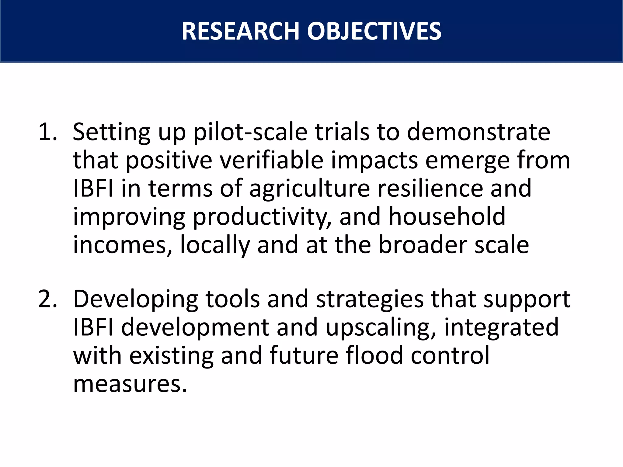 www.iwmi.org
Water for a food-secure world
RESEARCH OBJECTIVES
1. Setting up pilot-scale trials to demonstrate
that positive verifiable impacts emerge from
IBFI in terms of agriculture resilience and
improving productivity, and household
incomes, locally and at the broader scale
2. Developing tools and strategies that support
IBFI development and upscaling, integrated
with existing and future flood control
measures.
 
