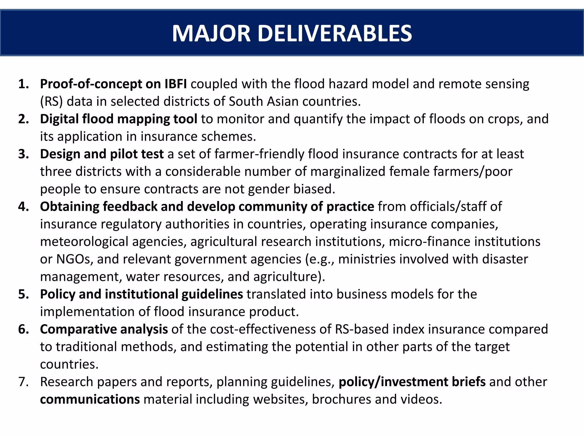 1. Proof-of-concept on IBFI coupled with the flood hazard model and remote sensing
(RS) data in selected districts of South Asian countries.
2. Digital flood mapping tool to monitor and quantify the impact of floods on crops, and
its application in insurance schemes.
3. Design and pilot test a set of farmer-friendly flood insurance contracts for at least
three districts with a considerable number of marginalized female farmers/poor
people to ensure contracts are not gender biased.
4. Obtaining feedback and develop community of practice from officials/staff of
insurance regulatory authorities in countries, operating insurance companies,
meteorological agencies, agricultural research institutions, micro-finance institutions
or NGOs, and relevant government agencies (e.g., ministries involved with disaster
management, water resources, and agriculture).
5. Policy and institutional guidelines translated into business models for the
implementation of flood insurance product.
6. Comparative analysis of the cost-effectiveness of RS-based index insurance compared
to traditional methods, and estimating the potential in other parts of the target
countries.
7. Research papers and reports, planning guidelines, policy/investment briefs and other
communications material including websites, brochures and videos.
MAJOR DELIVERABLES
 