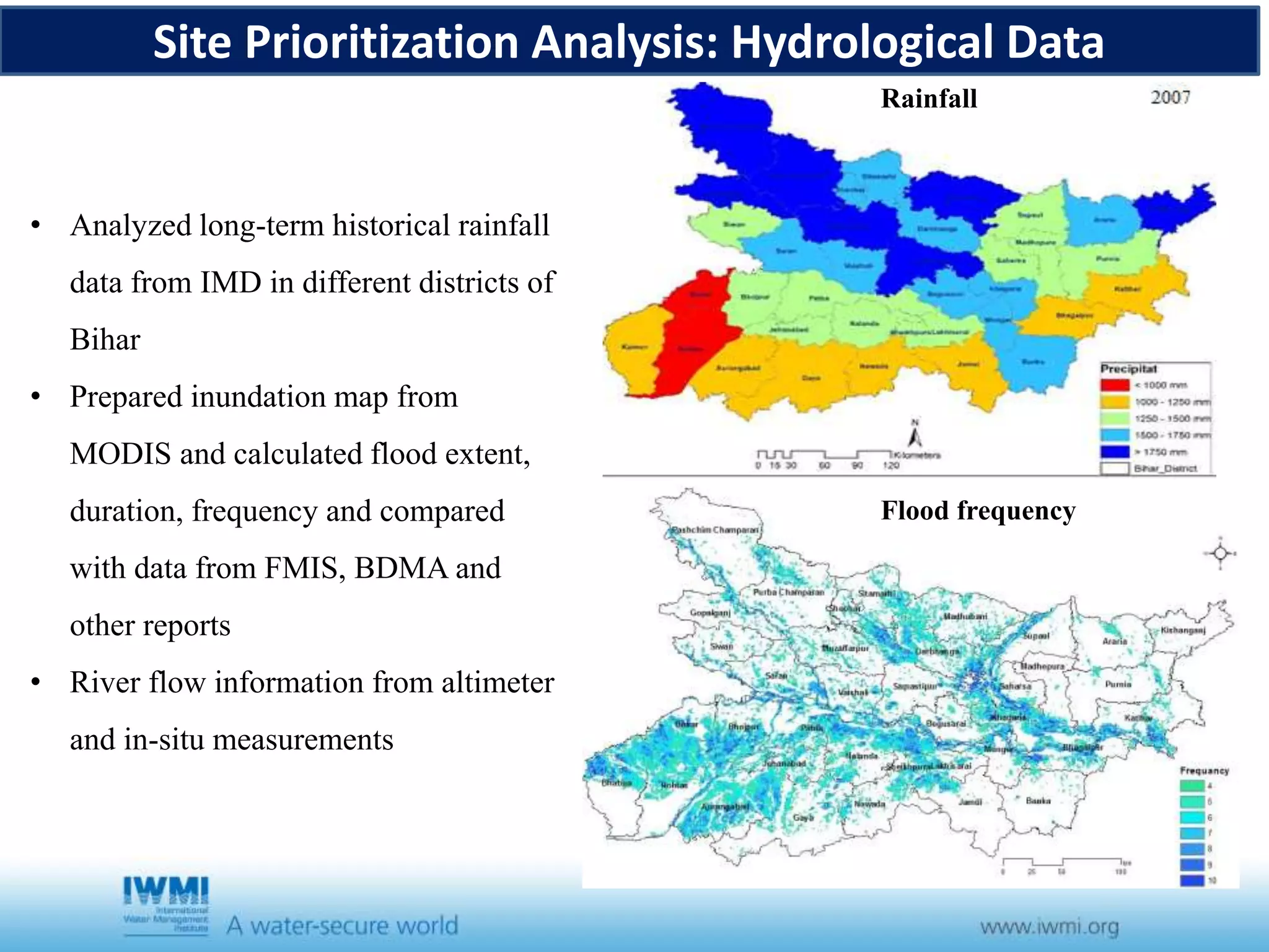 Site Prioritization Analysis: Hydrological Data
Flood frequency
• Analyzed long-term historical rainfall
data from IMD in different districts of
Bihar
• Prepared inundation map from
MODIS and calculated flood extent,
duration, frequency and compared
with data from FMIS, BDMA and
other reports
• River flow information from altimeter
and in-situ measurements
Rainfall
 