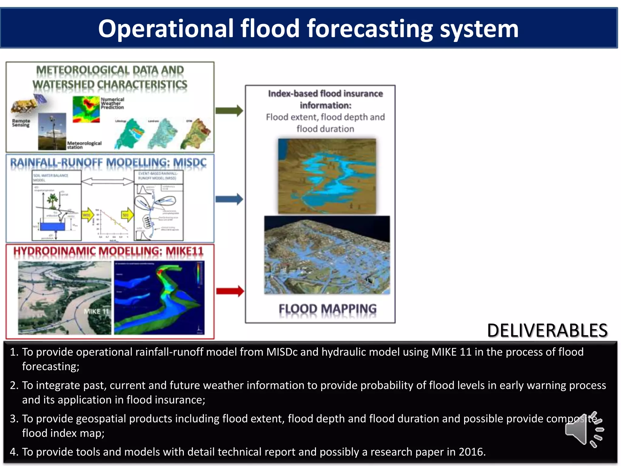 1. To provide operational rainfall-runoff model from MISDc and hydraulic model using MIKE 11 in the process of flood
forecasting;
2. To integrate past, current and future weather information to provide probability of flood levels in early warning process
and its application in flood insurance;
3. To provide geospatial products including flood extent, flood depth and flood duration and possible provide composite
flood index map;
4. To provide tools and models with detail technical report and possibly a research paper in 2016.
DELIVERABLES
Operational flood forecasting system
 