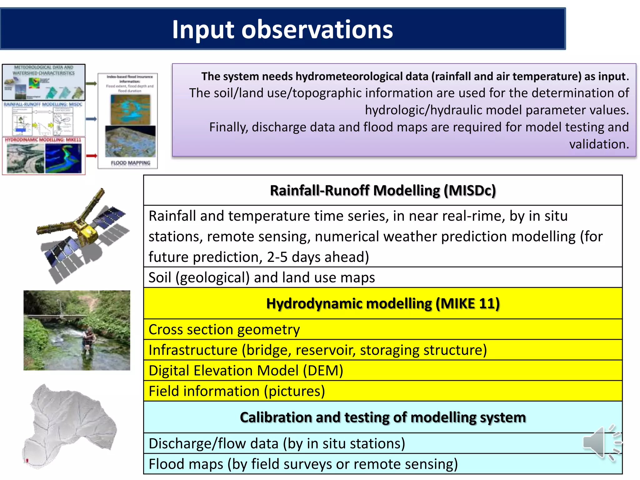 Input observations
Rainfall-Runoff Modelling (MISDc)
Rainfall and temperature time series, in near real-rime, by in situ
stations, remote sensing, numerical weather prediction modelling (for
future prediction, 2-5 days ahead)
Soil (geological) and land use maps
Hydrodynamic modelling (MIKE 11)
Cross section geometry
Infrastructure (bridge, reservoir, storaging structure)
Digital Elevation Model (DEM)
Field information (pictures)
Calibration and testing of modelling system
Discharge/flow data (by in situ stations)
Flood maps (by field surveys or remote sensing)
The system needs hydrometeorological data (rainfall and air temperature) as input.
The soil/land use/topographic information are used for the determination of
hydrologic/hydraulic model parameter values.
Finally, discharge data and flood maps are required for model testing and
validation.
 