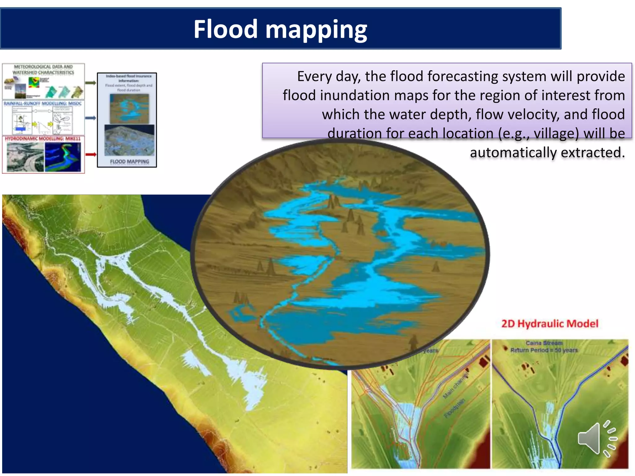 Flood mapping
Every day, the flood forecasting system will provide
flood inundation maps for the region of interest from
which the water depth, flow velocity, and flood
duration for each location (e.g., village) will be
automatically extracted.
 