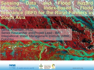 Sensing Data and Flood Hazard
Modeling in Index-based Flood
Insurance (IBFI) for the Rural Farmers in
South Asia
Giriraj Amarnath, Ph.D.
Senior Researcher and Project Lead - IBFI
International Water Management Institute (IWMI),
Colombo
 