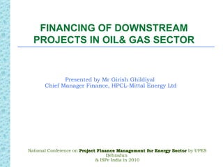 FINANCING OF DOWNSTREAM
  PROJECTS IN OIL& GAS SECTOR


              Presented by Mr Girish Ghildiyal
       Chief Manager Finance, HPCL-Mittal Energy Ltd




National Conference on Project Finance Management for Energy Sector by UPES
                                   Dehradun
                              & ISPe India in 2010
 