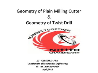 Geometry of Plain Milling Cutter
&
Geometry of Twist Drill
BY –BY –GIRISH SAPRA
Department of Mechanical EngineeringDepartment of Mechanical Engineering
NITTTR , CHANDIGARHNITTTR , CHANDIGARH
March, 2016March, 2016
 