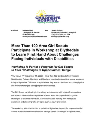 Contact:     Dean Bender            OR          Lena Cavanna
             Thompson & Bender                  Blythedale Children’s Hospital
             (914) 762-1900                     (914) 592-7138, ext. 374
             dean@thompson-bender.com           lenac@blythedale.org




More Than 100 Area Girl Scouts
Participate in Workshop at Blythedale
to Learn First Hand About Challenges
Facing Individuals with Disabilities

Workshop is Part of a Program for Girl Scouts
to Earn ‘Challenges to Opportunities’ Badge
VALHALLA, NY (November 11, 2009) – More than 100 Girl Scouts from troops in
Westchester, Putnam, Rockland and Dutchess counties took part in a unique workshop
today at Blythedale Children’s Hospital where they learned first hand about the physical
and mental challenges facing people with disabilities.


The Girl Scouts participating in the all-day workshop met with physical, occupational
and speech therapists from Blythedale to learn about the physical and cognitive
challenges of disabled individuals. Activities included working with therapeutic
equipment and attending talks on topics such as injury prevention.


The workshop, which is the third to be held at Blythedale, is part of a program the Girl
Scouts must complete in order to earn a badge called “Challenges to Opportunities.”
 
