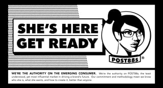 SHE’S HERE
   GET READY
                                                                                                        ®



WE’RE THE AUTHORITY ON THE EMERGING CONSUMER. We’re the authority on POST88s; the least
understood, yet most influential market in driving a brand’s future. Our commitment and methodology mean we know
who she is, what she wants, and how to create it, better than anyone.
 