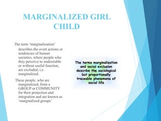 MARGINALIZED GIRL
CHILD
The term ‘marginalization’
describes the overt actions or
tendencies of human
societies, where people who
they perceive to undesirable
or without useful function,
are excluded, i.e.
marginalized.
These people, who are
marginalized, from a
GROUP or COMMUNITY
for their protection and
integration and are known as
‘marginalized groups’
 