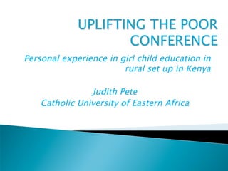 Personal experience in girl child education in
                        rural set up in Kenya

                Judith Pete
    Catholic University of Eastern Africa
 