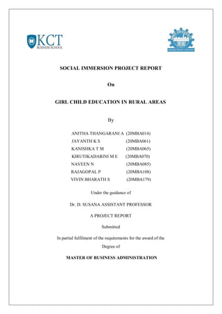SOCIAL IMMERSION PROJECT REPORT
On
GIRL CHILD EDUCATION IN RURAL AREAS
By
ANITHA THANGARANI A (20MBA014)
JAYANTH K S (20MBA061)
KANISHKA T M (20MBA065)
KIRUTIKADARINI M E (20MBA070)
NAVEEN N (20MBA085)
RAJAGOPAL P (20MBA108)
VIVIN BHARATH S (20MBA179)
Under the guidance of
Dr. D. SUSANA ASSISTANT PROFESSOR
A PROJECT REPORT
Submitted
In partial fulfilment of the requirements for the award of the
Degree of
MASTER OF BUSINESS ADMINISTRATION
 