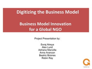 Project Presentation by: Suraj Atreya Alex Lund Adriana Mancilla Anna Arancon Beatriz Briones Robin Ray Digitizing the Business Model Business Model Innovation  for a Global NGO  
