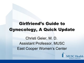 Girlfriend’s Guide to Gynecology, A Quick Update Christi Geier, M. D.  Assistant Professor, MUSC East Cooper Women’s Center 