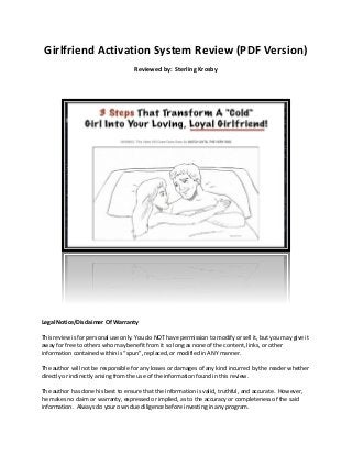 Girlfriend Activation System Review (PDF Version)
Reviewed by: Sterling Krosby
Legal Notice/Disclaimer Of Warranty
This review is for personal use only. You do NOT have permission to modify or sell it, but you may give it
away for free to others who may benefit from it so long as none of the content, links, or other
information contained within is “spun”, replaced, or modified in ANY manner.
The author will not be responsible for any losses or damages of any kind incurred by the reader whether
directly or indirectly arising from the use of the information found in this review.
The author has done his best to ensure that the information is valid, truthful, and accurate. However,
he makes no claim or warranty, expressed or implied, as to the accuracy or completeness of the said
information. Always do your own due diligence before investing in any program.
 