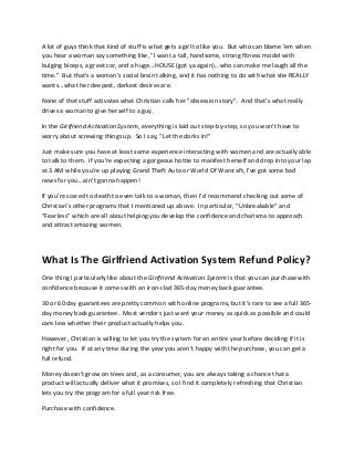 A lot of guys think that kind of stuff is what gets a girl to like you. But who can blame 'em when
you hear a woman say something like, "I want a tall, handsome, strong fitness model with
bulging biceps, a great car, and a huge...HOUSE (got ya again)...who can make me laugh all the
time." But that's a woman's social brain talking, and it has nothing to do with what she REALLY
wants...what her deepest, darkest desires are.
None of that stuff activates what Christian calls her "obsession story". And that's what really
drives a woman to give herself to a guy.
In the Girlfriend Activation System, everything is laid out step-by-step, so you won't have to
worry about screwing things up. So I say, "Let the dorks in!"
Just make sure you have at least some experience interacting with women and are actually able
to talk to them. If you're expecting a gorgeous hottie to manifest herself and drop into your lap
at 3 AM while you're up playing Grand Theft Auto or World Of Warcraft, I've got some bad
news for you...ain't gonna happen!
If you’re scared to death to even talk to a woman, then I’d recommend checking out some of
Christian’s other programs that I mentioned up above. In particular, “Unbreakable” and
“Fearless” which are all about helping you develop the confidence and charisma to approach
and attract amazing women.
What Is The Girlfriend Activation System Refund Policy?
One thing I particularly like about the Girlfriend Activation System is that you can purchase with
confidence because it comes with an iron-clad 365-day money back guarantee.
30 or 60 day guarantees are pretty common with online programs, but it's rare to see a full 365-
day money back guarantee. Most vendors just want your money as quick as possible and could
care less whether their product actually helps you.
However, Christian is willing to let you try the system for an entire year before deciding if it is
right for you. If at any time during the year you aren't happy with the purchase, you can get a
full refund.
Money doesn't grow on trees and, as a consumer, you are always taking a chance that a
product will actually deliver what it promises, so I find it completely refreshing that Christian
lets you try the program for a full year risk free.
Purchase with confidence.
 
