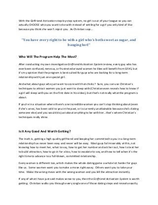 With the Girlfriend Activation step-by-step system, no girl is out of your league so you can
actually CHOOSE who you want to be with instead of settling for a girl you only kind of like
because you think she won't reject you. As Christian says...
“You have every right to be with a girl who's both sweet as sugar, and
banging hot!”
Who Will The Program Help The Most?
After conducting my own investigative Girlfriend Activation System review, every guy who has
ever been confused, nervous, or frustrated around women he likes will benefit from GFAS, but
it's my opinion that the program is best suited for guys who are looking for a long-term
relationship with just one special girl.
And what about guys who just want to score with hot chicks? Sure, you can use Christian's
techniques to attract women you just want to sleep with (Christian even reveals how to know if
a girl will sleep with you on the first date in his video), but that's not really what the program is
about.
If you're in a situation where there's one incredible woman you can't stop thinking about (even
if she's an ex, has been cold to you in the past, or is currently unattainable because she's dating
someone else) and you would do just about anything to be with her...that's where Christian’s
techniques really shine.
Is It Any Good And Worth Getting?
The truth is, getting a high quality girlfriend and keeping her committed to you in a long-term
relationship has never been easy and never will be easy. Most guys fail miserably at this, not
knowing how to meet her, what to say, how to get her number and ask her out, how to text her
to build attraction, how to go in for a kiss, how to escalate to sex, and how to tell when it's the
right time to advance to a full-blown, committed relationship.
Every woman is different too, which makes the whole dating game a whole lot harder for guys
like us. Some women want you to make a move right away. Others want you to take your
time. Make the wrong move with the wrong woman and you kill the attraction instantly.
If any of what I have just said makes sense to you, then the Girlfriend Activation System is worth
getting. Christian walks you through every single one of those dating steps and reveals exactly
 