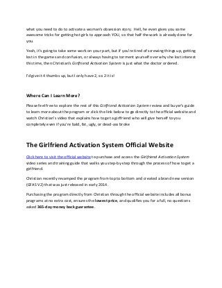 what you need to do to activate a woman's obsession story. Hell, he even gives you some
awesome tricks for getting hot girls to approach YOU, so that half the work is already done for
you.
Yeah, it's going to take some work on your part, but if you're tired of screwing things up, getting
lost in the games and confusion, or always having to torment yourself over why she lost interest
this time, then Christian’s Girlfriend Activation System is just what the doctor ordered.
I'd give it 4 thumbs up, but I only have 2, so 2 it is!
Where Can I Learn More?
Please feel free to explore the rest of this Girlfriend Activation System review and buyer's guide
to learn more about the program or click the link below to go directly to the official website and
watch Christian’s video that explains how to get a girlfriend who will give herself to you
completely even if you're bald, fat, ugly, or dead-ass broke
The Girlfriend Activation System Official Website
Click here to visit the official website to purchase and access the Girlfriend Activation System
video series and training guide that walks you step-by-step through the process of how to get a
girlfriend.
Christian recently revamped the program from top to bottom and created a brand new version
(GFAS V2) that was just released in early 2014.
Purchasing the program directly from Christian through the official website includes all bonus
programs at no extra cost, ensures the lowest price, and qualifies you for a full, no questions
asked 365-day money back guarantee.
 