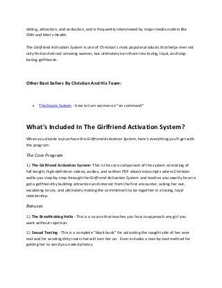 dating, attraction, and seduction, and is frequently interviewed by major media outlets like
CNN and Men's Health.
The Girlfriend Activation System is one of Christian's most popular products that helps men not
only find and attract amazing women, but ultimately turn them into loving, loyal, and long-
lasting girlfriends.
Other Best Sellers By Christian And His Team:
 The Desire System - how to turn women on "on command"
What's Included In The Girlfriend Activation System?
When you decide to purchase the Girlfriend Activation System, here's everything you'll get with
the program:
The Core Program
1.) The Girlfriend Activation System- This is the core component of the system consisting of
full-length, high-definition videos, audios, and written PDF ebook transcripts where Christian
walks you step-by-step through the Girlfriend Activation System and teaches you exactly how to
get a girlfriend by building attraction and interest from the first encounter, asking her out,
escalating to sex, and ultimately making the commitment to be together in a loving, loyal
relationship.
Bonuses
1.) The Breathtaking Hello - This is a course that teaches you how to approach any girl you
want without rejection.
2.) Sexual Texting - This is a complete "black book" for activating the naught side of her over
text and for sending dirty texts that will turn her on. Even includes a text-by-text method for
getting her to send you naked photos.
 