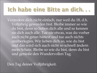 Verändere dich nicht einfach, nur weil du 18, d.h. Volljährig geworden bist. Bleibe immer so wie du bist, denn so lieben dich alle und so kennen sie dich auch alle. Tue nie etwas, was du vorher auch nicht getan hättest und tue auch nichts unüberlegtes. Wir lieben dich so, wie du bist und das wird sich auch nicht so schnell ändern mein Schatz. Bleibe so wie du bist, denn du bist und genieße den Wundervollen Tag. Den Tag deiner Volljährigkeit. 