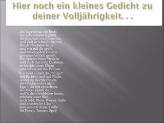 Die Jugend hat ein Ende, der Lebensernst beginnt, die Kindheit wird Legende, weil Zeit so schnell verrinnt. Durch 18 schöne Jahre sind wir mit dir geeilt und haben jeden Unsinn  gemeinschaftlich geteilt. Das Spielen böser Streiche und auch das erste Qualmen,  es brachte unsre Eltern  und Lehrer auf die Palmen. Von heut an bist du „Bürger“ mit Rechten und mit Pflicht, wobei die Rechte freuen, die Pflichten eher nicht. Egal – du bist erwachsen, wir feiern es mit dir,  woll’n dich hochleben lassen, erheben unser Bier – auch Sekt, Wein, Wasser, Säfte und anderes im Glas –  nun sammle deine Kräfte für Feiern, Tanzen, Spaß! 