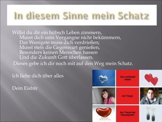 Willst du dir ein hübsch Leben zimmern,  Musst dich ums Vergangne nicht bekümmern,  Das Wenigste muss dich verdrießen;  Musst stets die Gegenwart genießen,  Besonders keinen Menschen hassen  Und die Zukunft Gott überlassen. Dieses gebe ich dir noch mit auf den Weg mein Schatz. Ich liebe dich über alles Dein Eisbär 