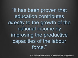 “It has been proven that
education contributes
directly to the growth of the
national income by
improving the productive
capacities of the labour
force.”
Farzaneh Roudi-Fahini & Valentine M. Moghadam
 