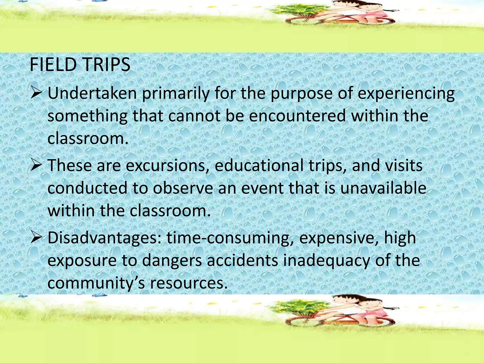 FIELD TRIPS
 Undertaken primarily for the purpose of experiencing
something that cannot be encountered within the
classroom.
 These are excursions, educational trips, and visits
conducted to observe an event that is unavailable
within the classroom.
 Disadvantages: time-consuming, expensive, high
exposure to dangers accidents inadequacy of the
community’s resources.
 