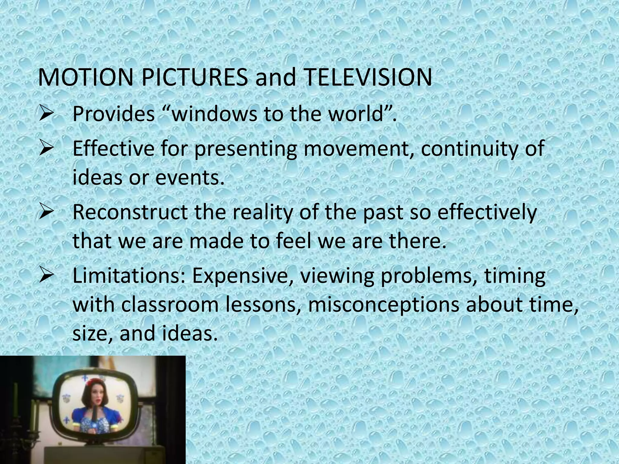 MOTION PICTURES and TELEVISION
 Provides “windows to the world”.
 Effective for presenting movement, continuity of
ideas or events.
 Reconstruct the reality of the past so effectively
that we are made to feel we are there.
 Limitations: Expensive, viewing problems, timing
with classroom lessons, misconceptions about time,
size, and ideas.
 