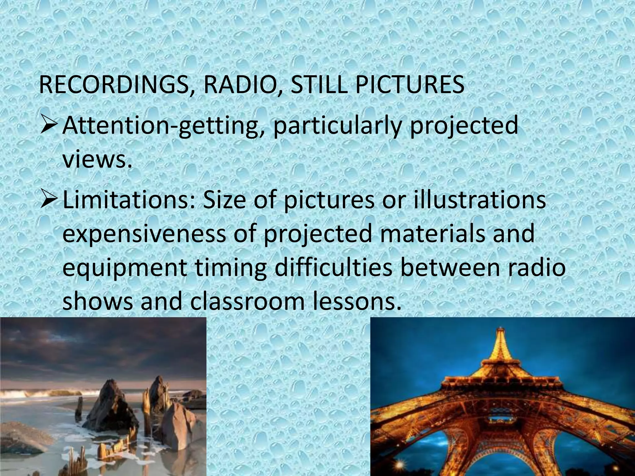 RECORDINGS, RADIO, STILL PICTURES
Attention-getting, particularly projected
views.
Limitations: Size of pictures or illustrations
expensiveness of projected materials and
equipment timing difficulties between radio
shows and classroom lessons.
 