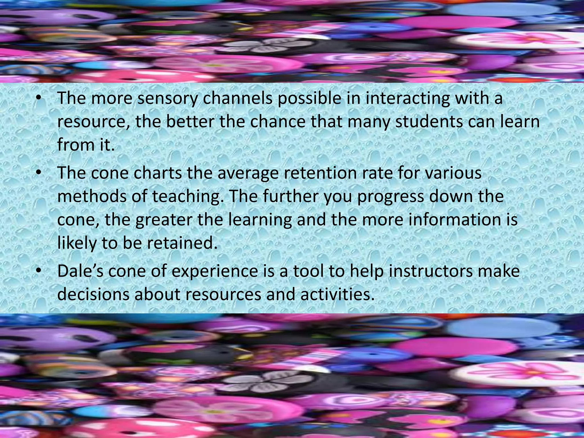 • The more sensory channels possible in interacting with a
resource, the better the chance that many students can learn
from it.
• The cone charts the average retention rate for various
methods of teaching. The further you progress down the
cone, the greater the learning and the more information is
likely to be retained.
• Dale’s cone of experience is a tool to help instructors make
decisions about resources and activities.
 