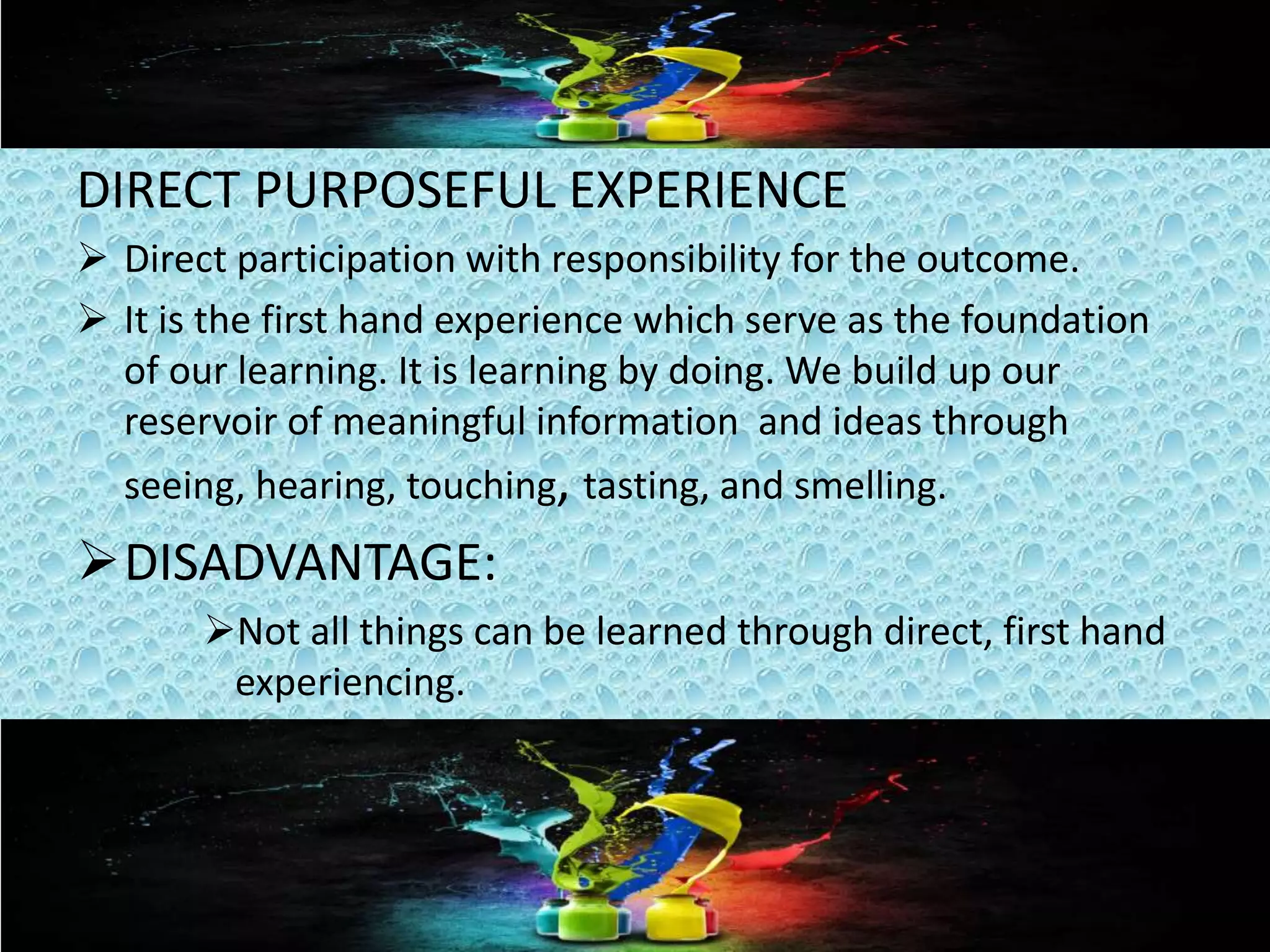 DIRECT PURPOSEFUL EXPERIENCE
 Direct participation with responsibility for the outcome.
 It is the first hand experience which serve as the foundation
of our learning. It is learning by doing. We build up our
reservoir of meaningful information and ideas through
seeing, hearing, touching, tasting, and smelling.
DISADVANTAGE:
Not all things can be learned through direct, first hand
experiencing.
 