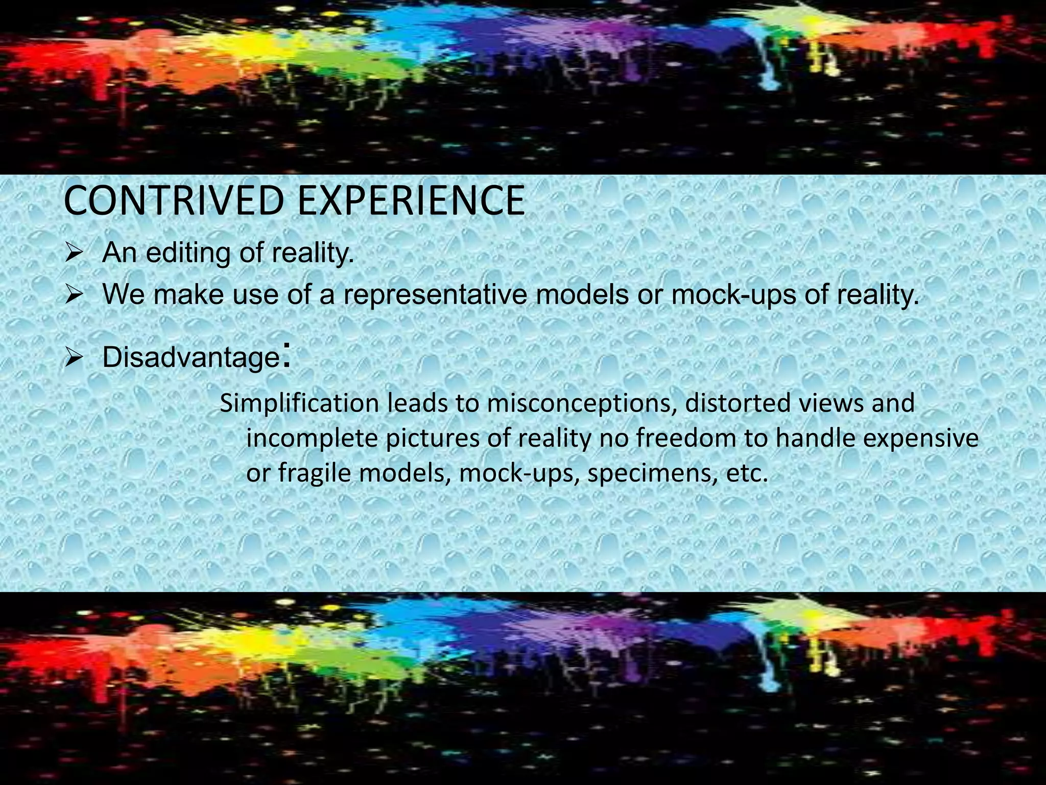 CONTRIVED EXPERIENCE
 An editing of reality.
 We make use of a representative models or mock-ups of reality.
 Disadvantage:
Simplification leads to misconceptions, distorted views and
incomplete pictures of reality no freedom to handle expensive
or fragile models, mock-ups, specimens, etc.
 