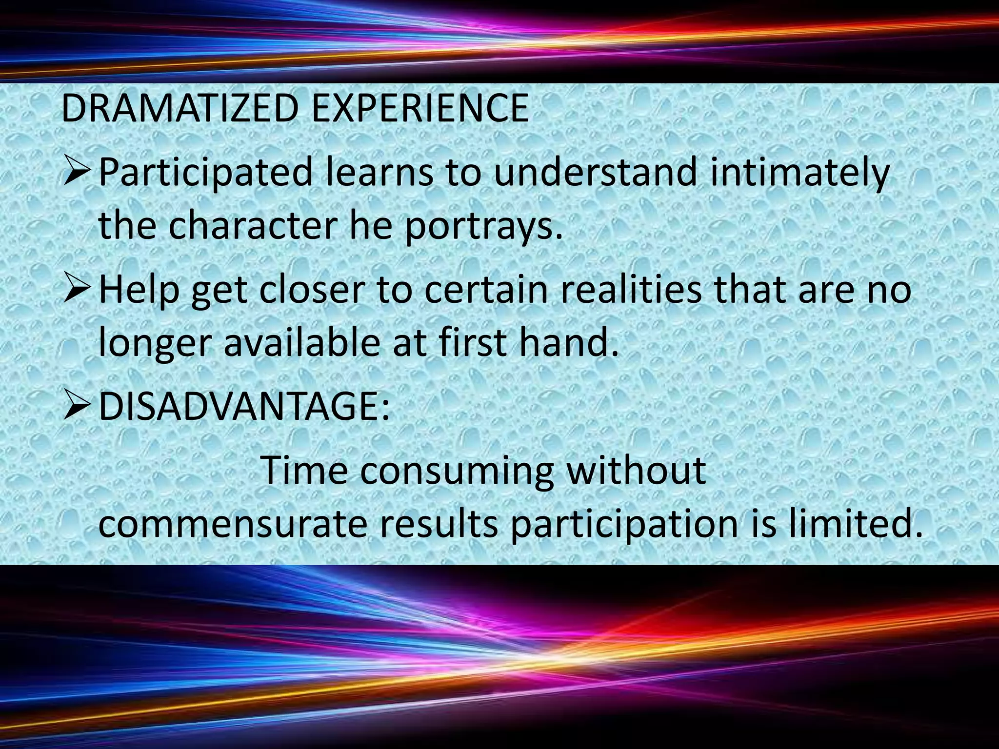 DRAMATIZED EXPERIENCE
Participated learns to understand intimately
the character he portrays.
Help get closer to certain realities that are no
longer available at first hand.
DISADVANTAGE:
Time consuming without
commensurate results participation is limited.
 