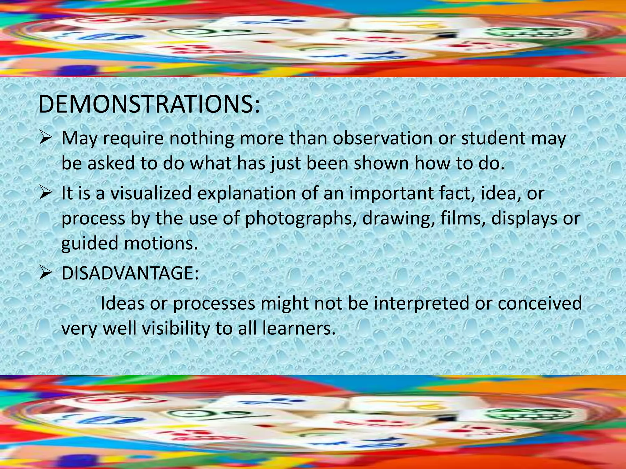 DEMONSTRATIONS:
 May require nothing more than observation or student may
be asked to do what has just been shown how to do.
 It is a visualized explanation of an important fact, idea, or
process by the use of photographs, drawing, films, displays or
guided motions.
 DISADVANTAGE:
Ideas or processes might not be interpreted or conceived
very well visibility to all learners.
 
